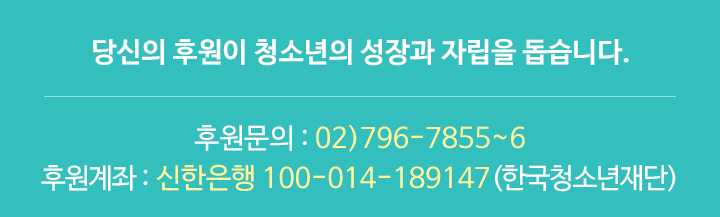 당신의 후원이 청소년의 성장과 자립을 돕습니다. 후원문의 : 02)796-7855~6 / 후원계좌 : 신한은행 100-014-189147(한국청소년재단)
